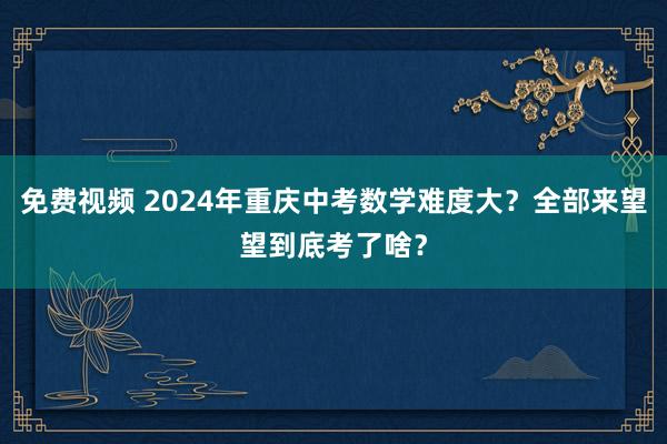免费视频 2024年重庆中考数学难度大？全部来望望到底考了啥？