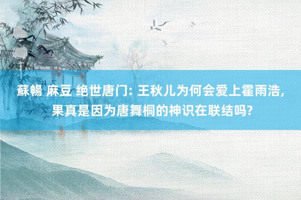 蘇暢 麻豆 绝世唐门: 王秋儿为何会爱上霍雨浩， 果真是因为唐舞桐的神识在联结吗?