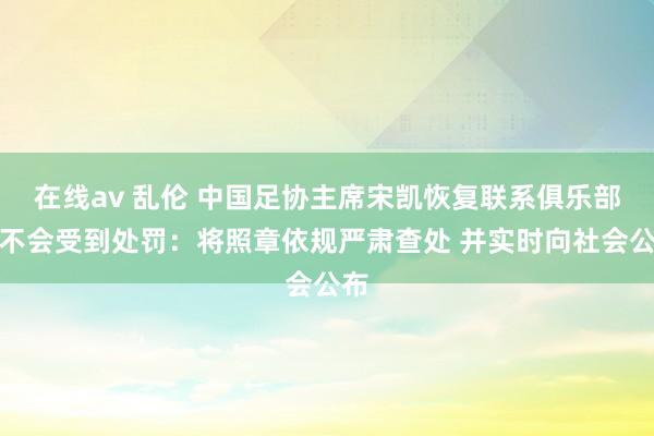 在线av 乱伦 中国足协主席宋凯恢复联系俱乐部会不会受到处罚：将照章依规严肃查处 并实时向社会公布