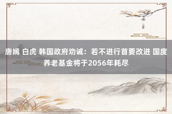 唐嫣 白虎 韩国政府劝诫：若不进行首要改进 国度养老基金将于2056年耗尽
