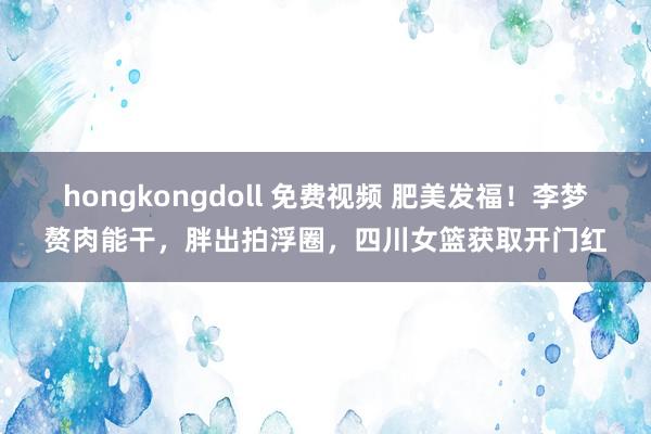 hongkongdoll 免费视频 肥美发福！李梦赘肉能干，胖出拍浮圈，四川女篮获取开门红