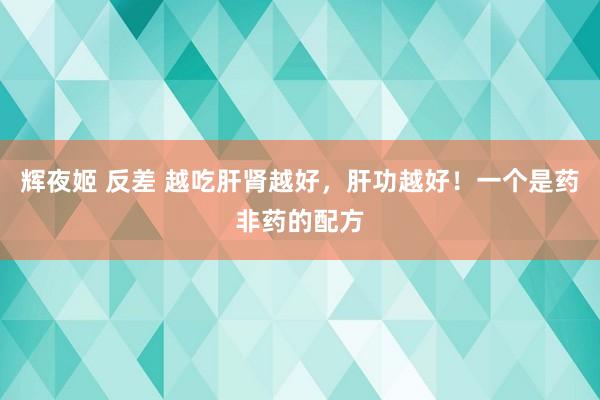 辉夜姬 反差 越吃肝肾越好，肝功越好！一个是药非药的配方