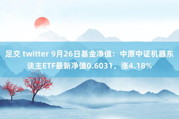 足交 twitter 9月26日基金净值：中原中证机器东谈主ETF最新净值0.6031，涨4.18%