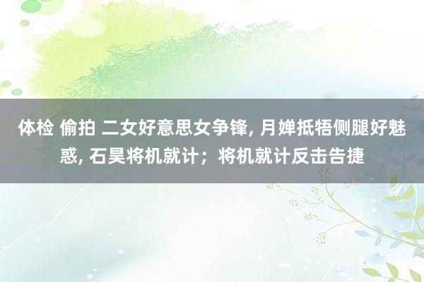 体检 偷拍 二女好意思女争锋， 月婵抵牾侧腿好魅惑， 石昊将机就计；将机就计反击告捷