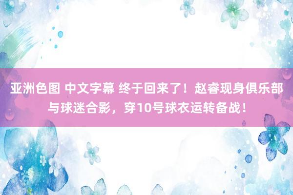 亚洲色图 中文字幕 终于回来了！赵睿现身俱乐部与球迷合影，穿10号球衣运转备战！