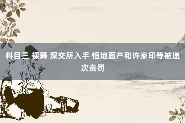 科目三 裸舞 深交所入手 恒地面产和许家印等被递次责罚
