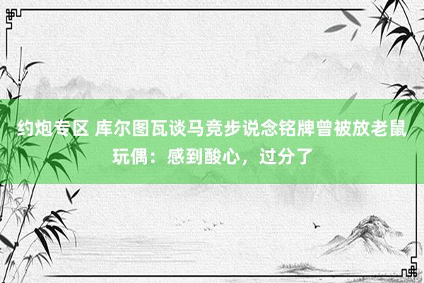 约炮专区 库尔图瓦谈马竞步说念铭牌曾被放老鼠玩偶：感到酸心，过分了