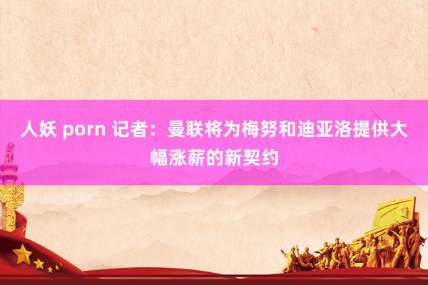 人妖 porn 记者：曼联将为梅努和迪亚洛提供大幅涨薪的新契约