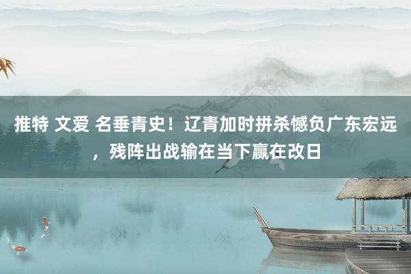 推特 文爱 名垂青史！辽青加时拼杀憾负广东宏远，残阵出战输在当下赢在改日