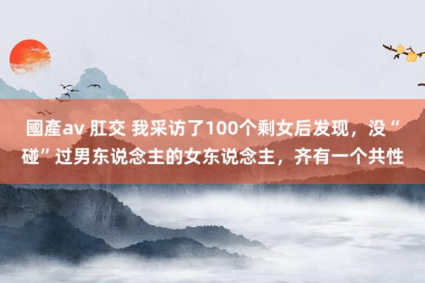 國產av 肛交 我采访了100个剩女后发现，没“碰”过男东说念主的女东说念主，齐有一个共性