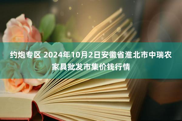 约炮专区 2024年10月2日安徽省淮北市中瑞农家具批发市集价钱行情