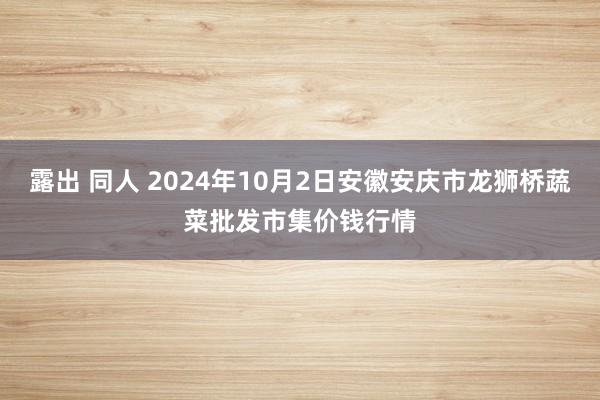 露出 同人 2024年10月2日安徽安庆市龙狮桥蔬菜批发市集价钱行情