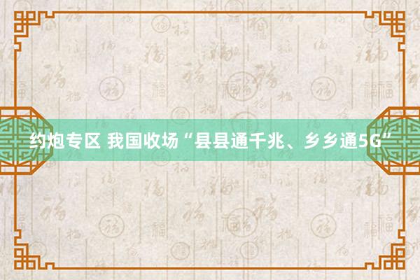 约炮专区 我国收场“县县通千兆、乡乡通5G”