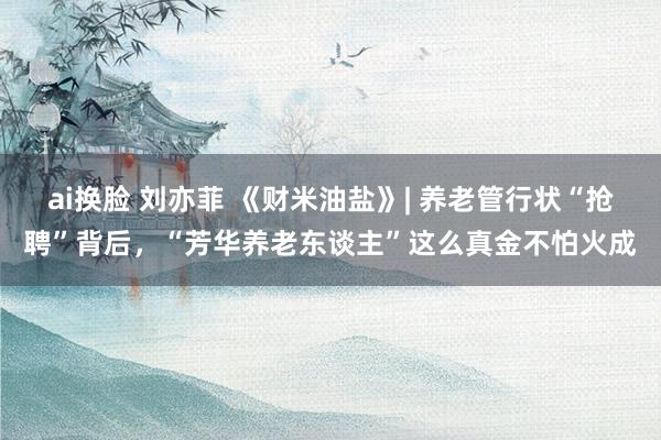 ai换脸 刘亦菲 《财米油盐》| 养老管行状“抢聘”背后，“芳华养老东谈主”这么真金不怕火成