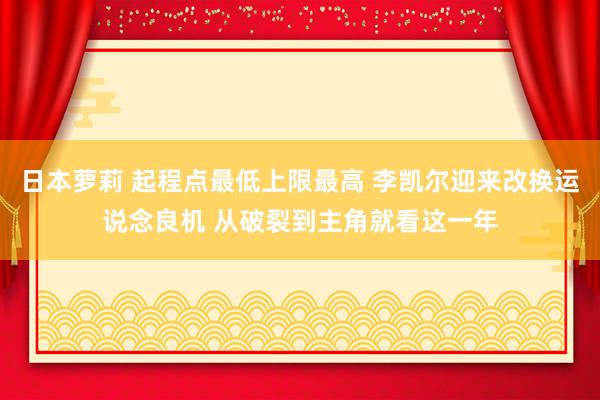 日本萝莉 起程点最低上限最高 李凯尔迎来改换运说念良机 从破裂到主角就看这一年