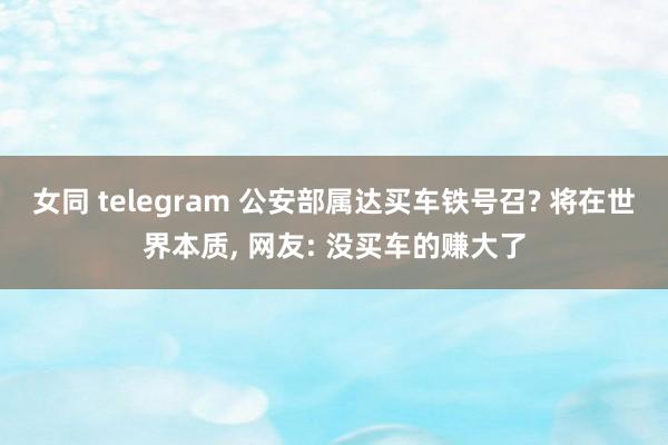 女同 telegram 公安部属达买车铁号召? 将在世界本质， 网友: 没买车的赚大了