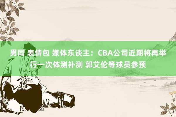 男同 表情包 媒体东谈主：CBA公司近期将再举行一次体测补测 郭艾伦等球员参预