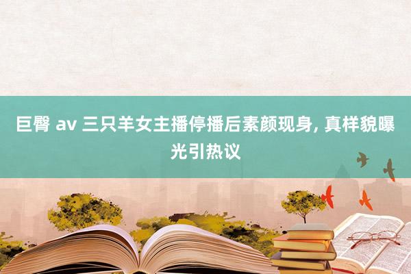 巨臀 av 三只羊女主播停播后素颜现身， 真样貌曝光引热议