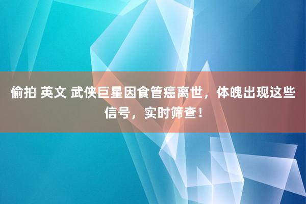 偷拍 英文 武侠巨星因食管癌离世，体魄出现这些信号，实时筛查！