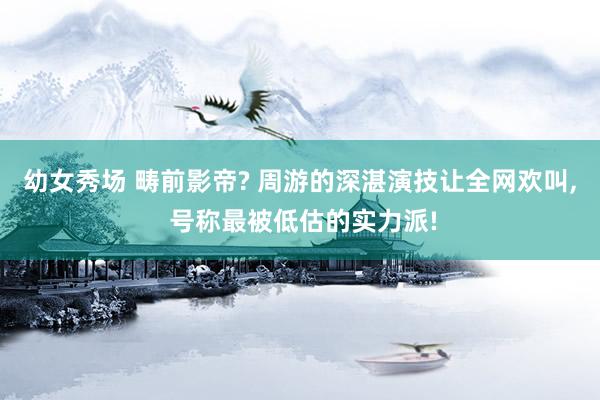 幼女秀场 畴前影帝? 周游的深湛演技让全网欢叫， 号称最被低估的实力派!