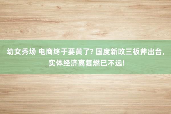 幼女秀场 电商终于要黄了? 国度新政三板斧出台， 实体经济离复燃已不远!