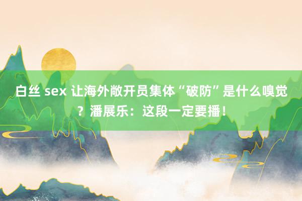 白丝 sex 让海外敞开员集体“破防”是什么嗅觉？潘展乐：这段一定要播！