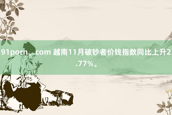 91porn。com 越南11月破钞者价钱指数同比上升2.77%。