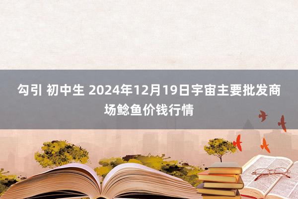 勾引 初中生 2024年12月19日宇宙主要批发商场鲶鱼价钱行情