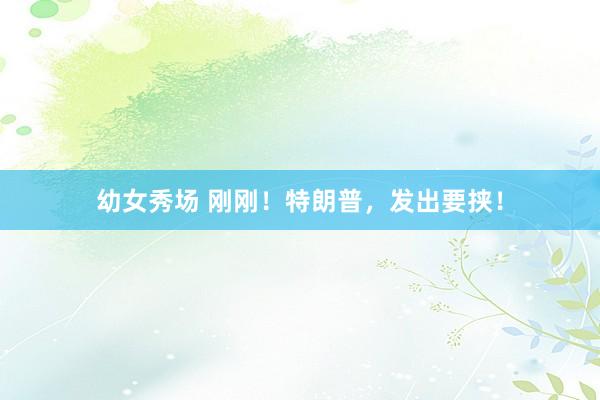 幼女秀场 刚刚！特朗普，发出要挟！