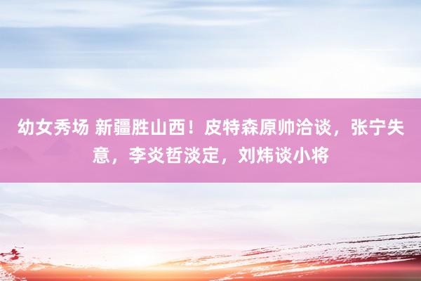 幼女秀场 新疆胜山西！皮特森原帅洽谈，张宁失意，李炎哲淡定，刘炜谈小将