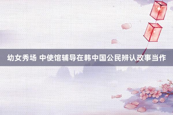 幼女秀场 中使馆辅导在韩中国公民辨认政事当作