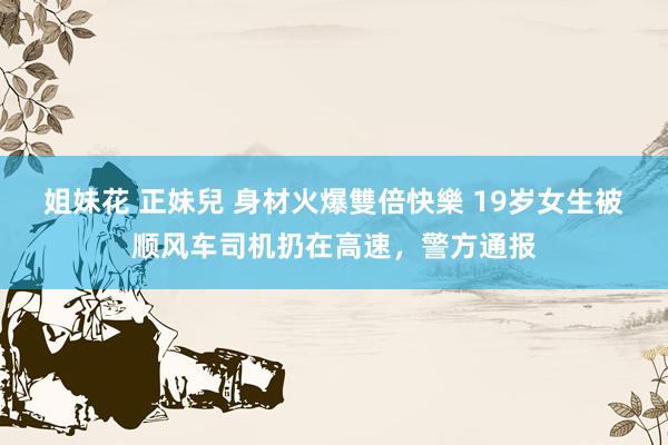 姐妹花 正妹兒 身材火爆雙倍快樂 19岁女生被顺风车司机扔在高速，警方通报