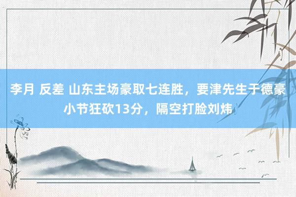 李月 反差 山东主场豪取七连胜，要津先生于德豪小节狂砍13分，隔空打脸刘炜