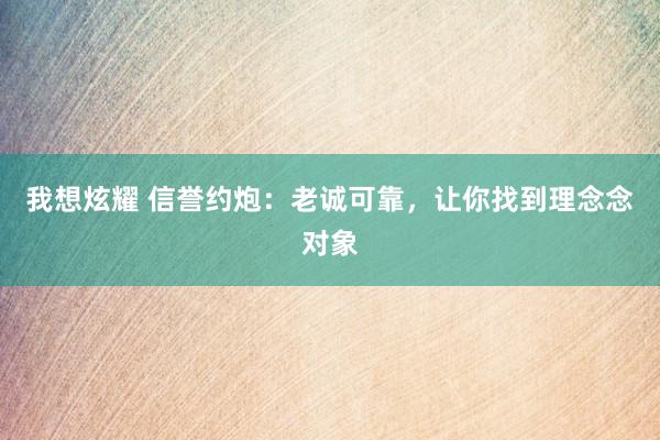 我想炫耀 信誉约炮：老诚可靠，让你找到理念念对象