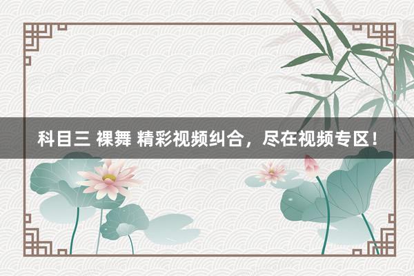 科目三 裸舞 精彩视频纠合，尽在视频专区！