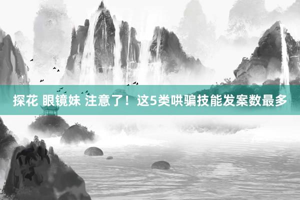 探花 眼镜妹 注意了！这5类哄骗技能发案数最多
