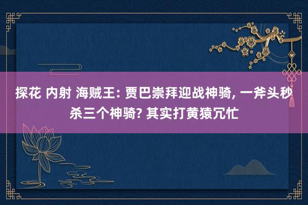 探花 内射 海贼王: 贾巴崇拜迎战神骑， 一斧头秒杀三个神骑? 其实打黄猿冗忙