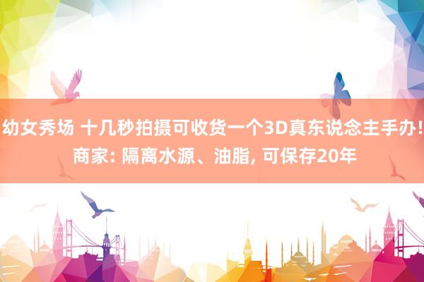 幼女秀场 十几秒拍摄可收货一个3D真东说念主手办! 商家: 隔离水源、油脂， 可保存20年
