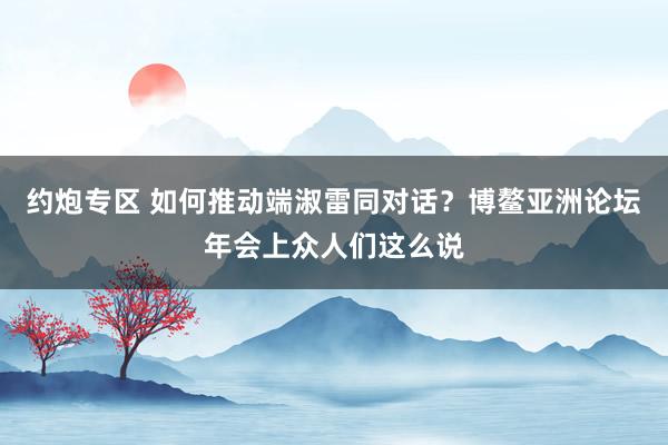 约炮专区 如何推动端淑雷同对话？博鳌亚洲论坛年会上众人们这么说