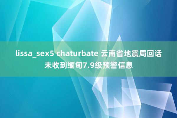 lissa_sex5 chaturbate 云南省地震局回话未收到缅甸7.9级预警信息
