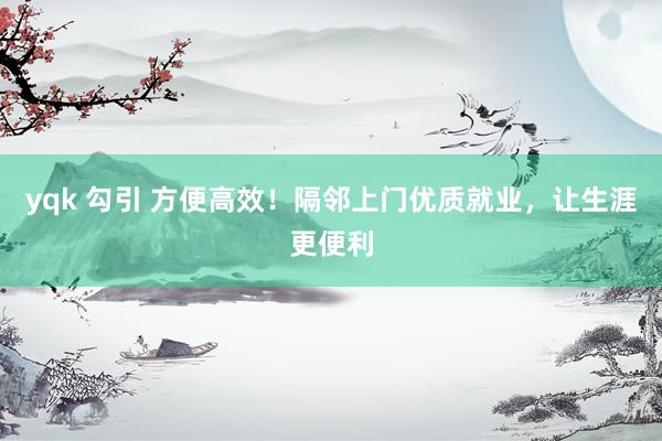 yqk 勾引 方便高效！隔邻上门优质就业，让生涯更便利