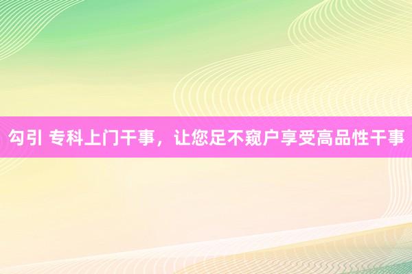 勾引 专科上门干事，让您足不窥户享受高品性干事