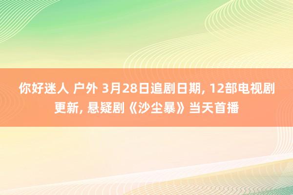 你好迷人 户外 3月28日追剧日期， 12部电视剧更新， 悬疑剧《沙尘暴》当天首播