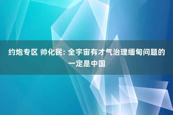 约炮专区 帅化民: 全宇宙有才气治理缅甸问题的一定是中国