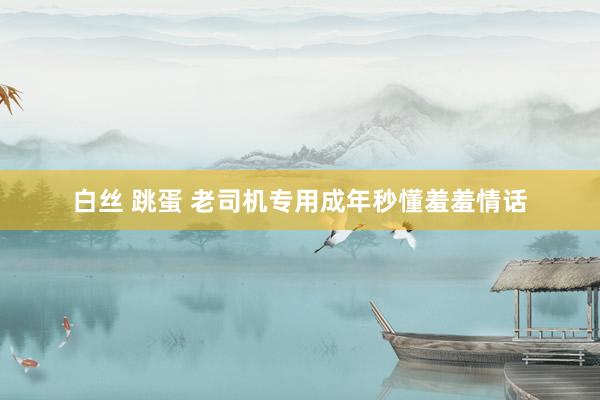 白丝 跳蛋 老司机专用成年秒懂羞羞情话