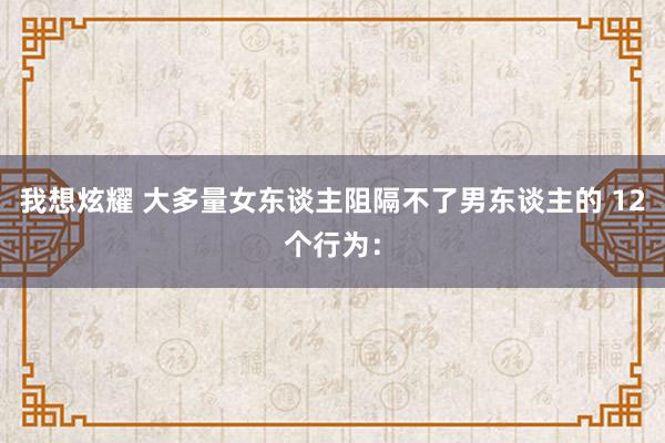 我想炫耀 大多量女东谈主阻隔不了男东谈主的 12个行为：
