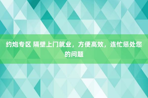 约炮专区 隔壁上门就业，方便高效，连忙惩处您的问题