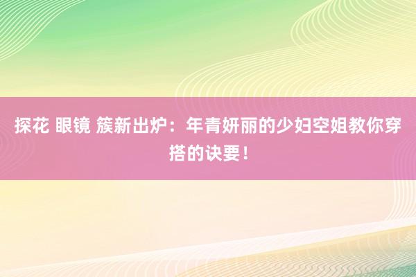 探花 眼镜 簇新出炉：年青妍丽的少妇空姐教你穿搭的诀要！