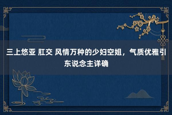 三上悠亚 肛交 风情万种的少妇空姐，气质优雅引东说念主详确