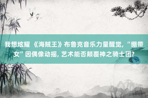我想炫耀 《海贼王》布鲁克音乐力量醒觉， “绷带女”因偶像动摇， 艺术能否颠覆神之骑士团?